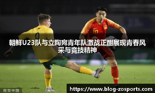 朝鲜U23队与立陶宛青年队激战正酣展现青春风采与竞技精神