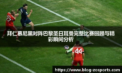 拜仁慕尼黑对阵巴黎圣日耳曼完整比赛回顾与精彩瞬间分析