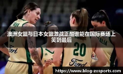 澳洲女篮与日本女篮激战正酣谁能在国际赛场上笑到最后